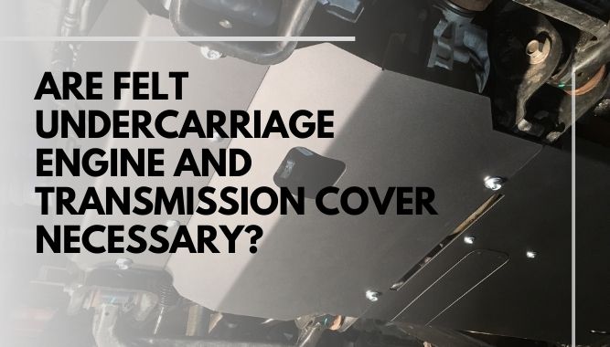 Are Felt Undercarriage Engine And Transmission Cover Necessary
